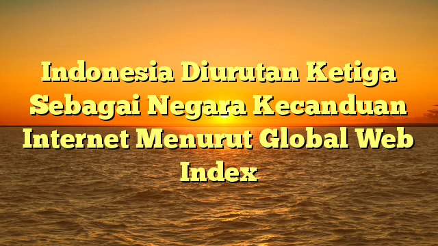 Indonesia Diurutan Ketiga Sebagai Negara Kecanduan Internet Menurut Global Web Index