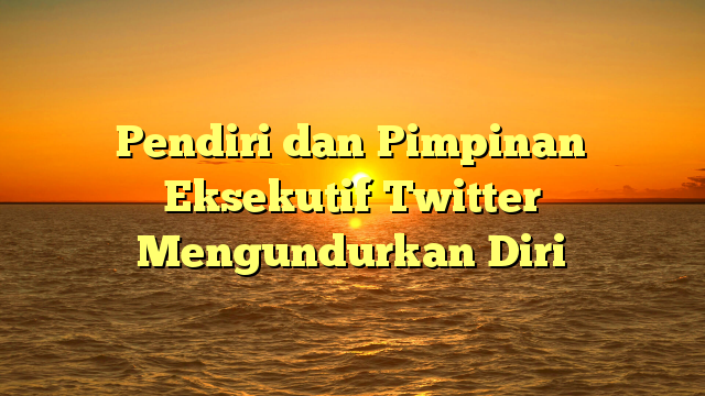 Pendiri dan Pimpinan Eksekutif Twitter Mengundurkan Diri